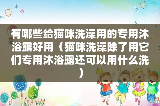 有哪些给猫咪洗澡用的专用沐浴露好用（猫咪洗澡除了用它们专用沐浴露还可以用什么洗）