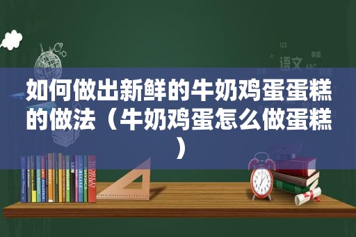 如何做出新鲜的牛奶鸡蛋蛋糕的做法（牛奶鸡蛋怎么做蛋糕）