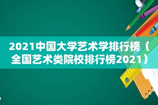 2021中国大学艺术学排行榜（全国艺术类院校排行榜2021）