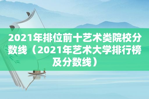 2021年排位前十艺术类院校分数线（2021年艺术大学排行榜及分数线）