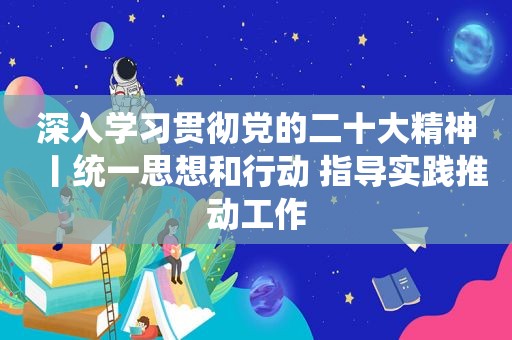 深入学习贯彻党的二十大精神丨统一思想和行动 指导实践推动工作