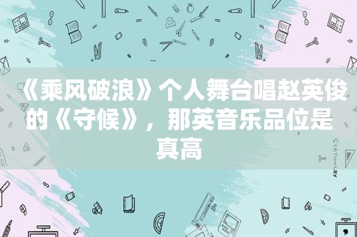 《乘风破浪》个人舞台唱赵英俊的《守候》，那英音乐品位是真高