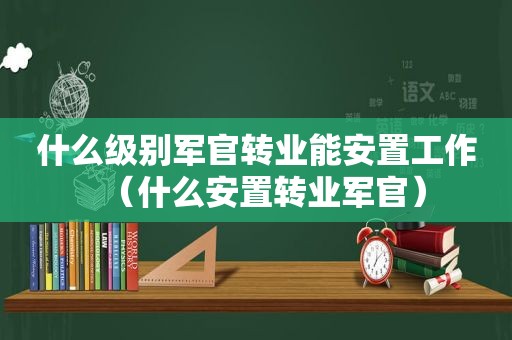 什么级别军官转业能安置工作（什么安置转业军官）