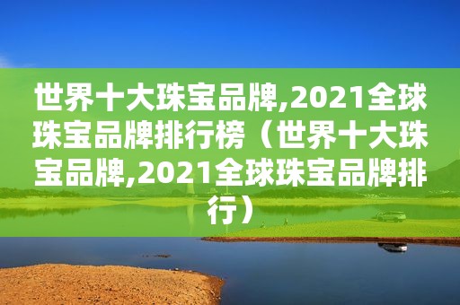 世界十大珠宝品牌,2021全球珠宝品牌排行榜（世界十大珠宝品牌,2021全球珠宝品牌排行）