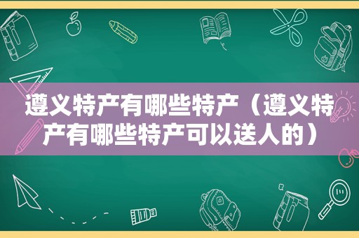 遵义特产有哪些特产（遵义特产有哪些特产可以送人的）