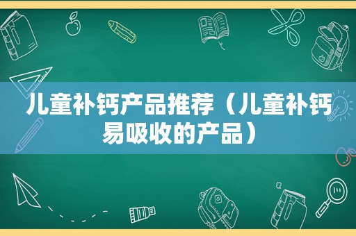 儿童补钙产品推荐（儿童补钙易吸收的产品）