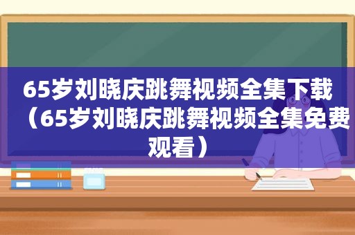 65岁刘晓庆跳舞视频全集下载（65岁刘晓庆跳舞视频全集免费观看）