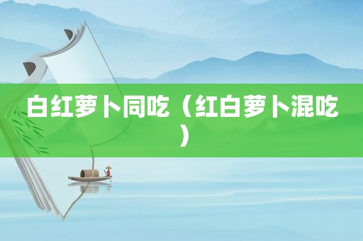 白红萝卜同吃（红白萝卜混吃）