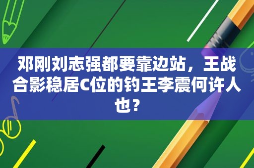 邓刚刘志强都要靠边站，王战合影稳居C位的钓王李震何许人也？