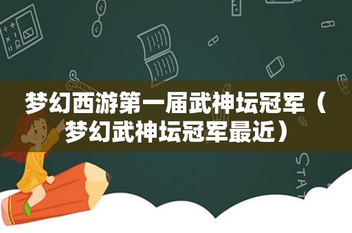 梦幻西游第一届武神坛冠军（梦幻武神坛冠军最近）