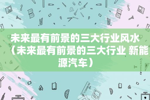 未来最有前景的三大行业风水（未来最有前景的三大行业 新能源汽车）