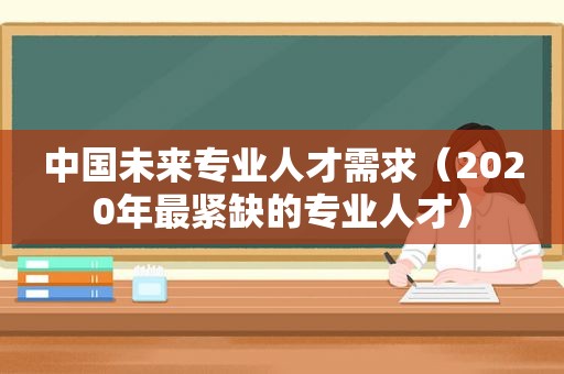 中国未来专业人才需求（2020年最紧缺的专业人才）