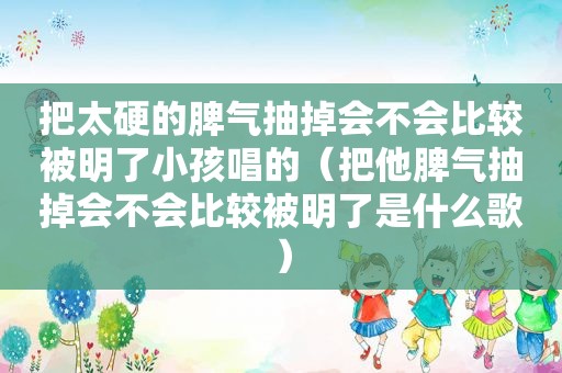 把太硬的脾气抽掉会不会比较被明了小孩唱的（把他脾气抽掉会不会比较被明了是什么歌）