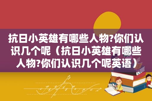 抗日小英雄有哪些人物?你们认识几个呢（抗日小英雄有哪些人物?你们认识几个呢英语）