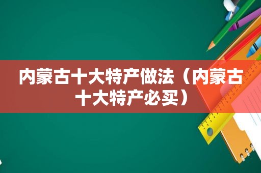 内蒙古十大特产做法（内蒙古十大特产必买）