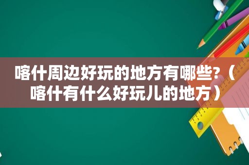 喀什周边好玩的地方有哪些?（喀什有什么好玩儿的地方）