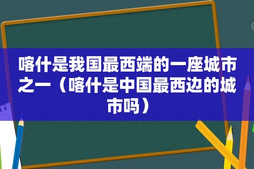 喀什是我国最西端的一座城市之一（喀什是中国最西边的城市吗）