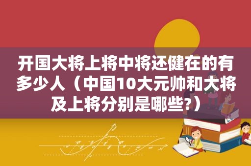 开国大将上将中将还健在的有多少人（中国10大元帅和大将及上将分别是哪些?）