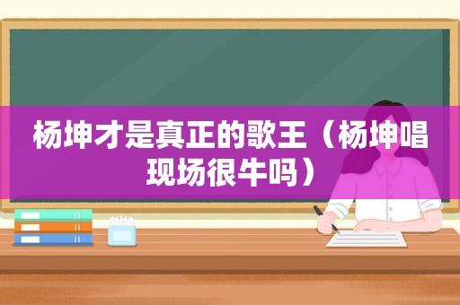 杨坤才是真正的歌王（杨坤唱现场很牛吗）