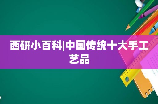 西研小百科|中国传统十大手工艺品