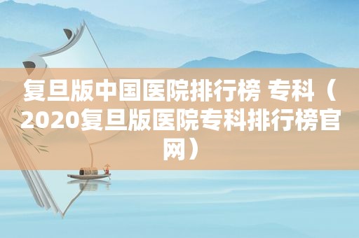 复旦版中国医院排行榜 专科（2020复旦版医院专科排行榜官网）