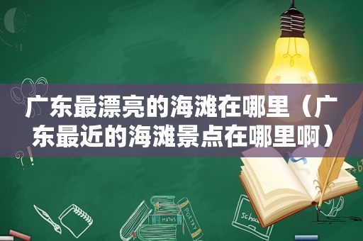 广东最漂亮的海滩在哪里（广东最近的海滩景点在哪里啊）