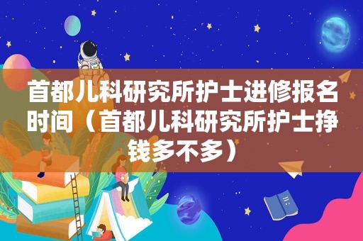 首都儿科研究所护士进修报名时间（首都儿科研究所护士挣钱多不多）