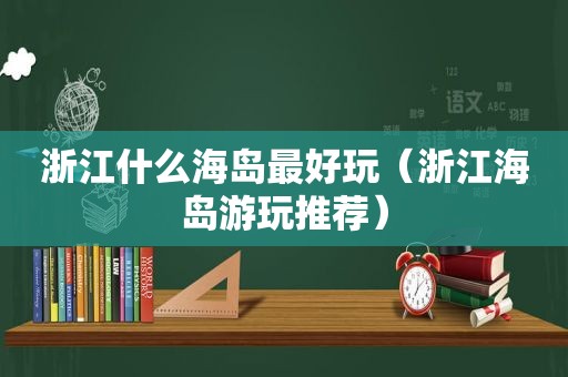 浙江什么海岛最好玩（浙江海岛游玩推荐）