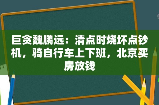 巨贪魏鹏远：清点时烧坏点钞机，骑自行车上下班，北京买房放钱