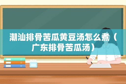 潮汕排骨苦瓜黄豆汤怎么煮（广东排骨苦瓜汤）