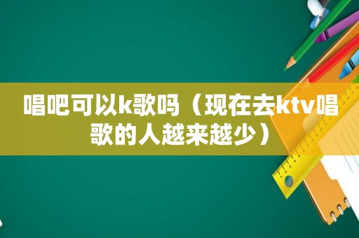 唱吧可以k歌吗（现在去ktv唱歌的人越来越少）