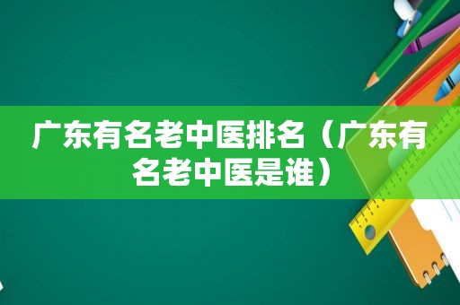 广东有名老中医排名（广东有名老中医是谁）