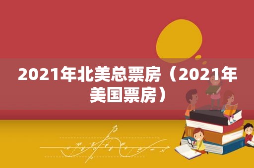 2021年北美总票房（2021年美国票房）