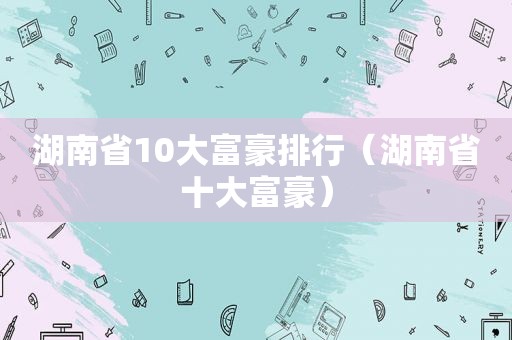 湖南省10大富豪排行（湖南省十大富豪）