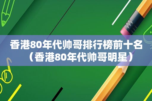 香港80年代帅哥排行榜前十名（香港80年代帅哥明星）