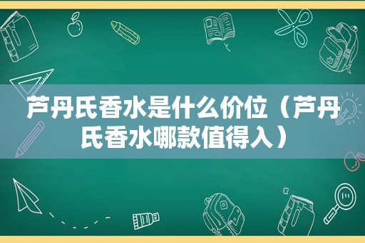 芦丹氏香水是什么价位（芦丹氏香水哪款值得入）