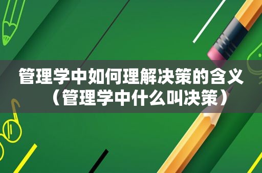 管理学中如何理解决策的含义（管理学中什么叫决策）