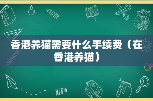 香港养猫需要什么手续费（在香港养猫）