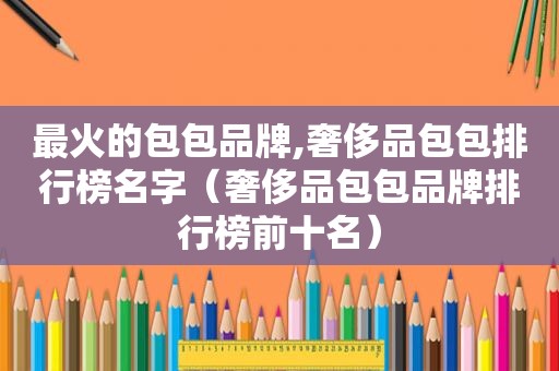 最火的包包品牌,奢侈品包包排行榜名字（奢侈品包包品牌排行榜前十名）