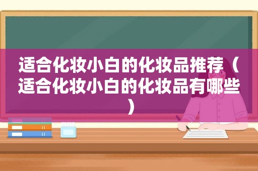 适合化妆小白的化妆品推荐（适合化妆小白的化妆品有哪些）