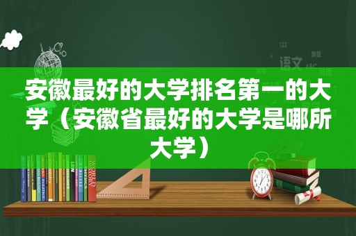 安徽最好的大学排名第一的大学（安徽省最好的大学是哪所大学）