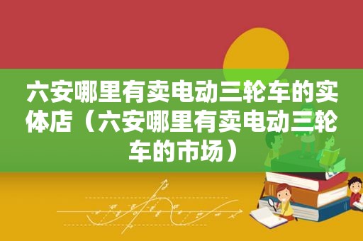 六安哪里有卖电动三轮车的实体店（六安哪里有卖电动三轮车的市场）