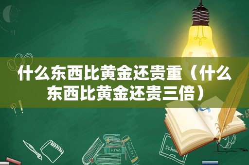 什么东西比黄金还贵重（什么东西比黄金还贵三倍）