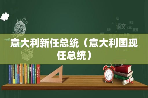 意大利新任总统（意大利国现任总统）