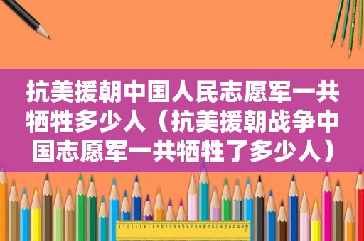 抗美援朝中国人民志愿军一共牺牲多少人（抗美援朝战争中国志愿军一共牺牲了多少人）