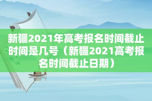 新疆2021年高考报名时间截止时间是几号（新疆2021高考报名时间截止日期）