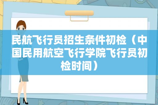 民航飞行员招生条件初检（中国民用航空飞行学院飞行员初检时间）