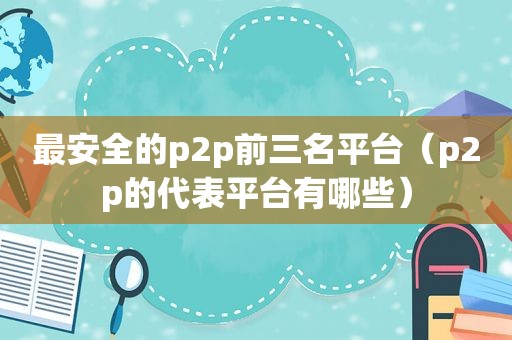 最安全的p2p前三名平台（p2p的代表平台有哪些）