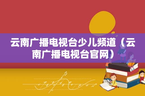 云南广播电视台少儿频道（云南广播电视台官网）