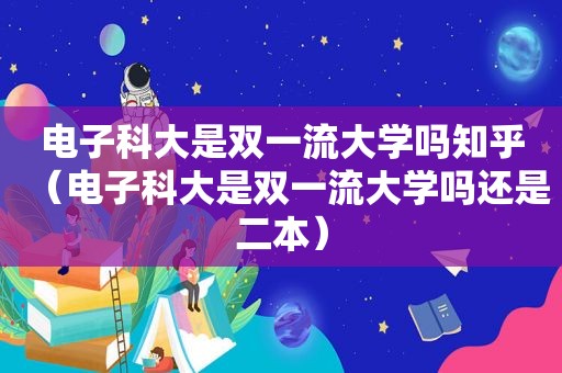 电子科大是双一流大学吗知乎（电子科大是双一流大学吗还是二本）